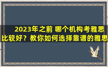 2023年之前 哪个机构考雅思比较好？教你如何选择靠谱的雅思培训机构